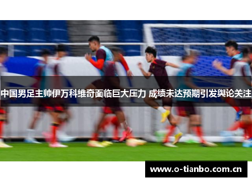 中国男足主帅伊万科维奇面临巨大压力 成绩未达预期引发舆论关注 中国男足主帅伊万科维奇面临巨大压力 成绩未达预期引发舆论关注