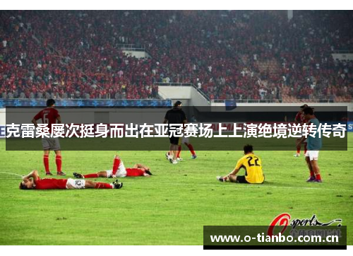 克雷桑屡次挺身而出在亚冠赛场上上演绝境逆转传奇