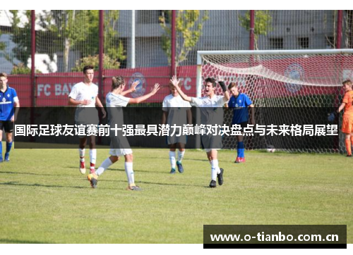 国际足球友谊赛前十强最具潜力巅峰对决盘点与未来格局展望