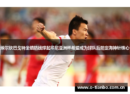 埃尔坎巴戈特坐镇防线撑起印尼亚洲杯希望成为球队后防定海神针核心 埃尔坎巴戈特坐镇防线撑起印尼亚洲杯希望成为球队后防定海神针核心